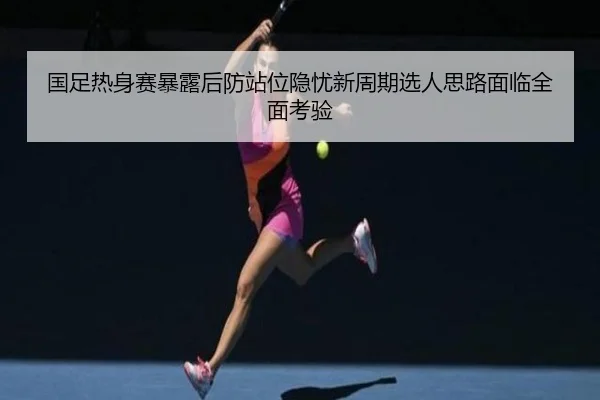 国足热身赛暴露后防站位隐忧新周期选人思路面临全面考验